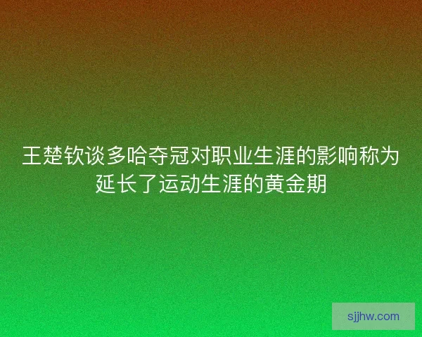 王楚钦谈多哈夺冠对职业生涯的影响称为延长了运动生涯的黄金期 王楚钦谈多哈夺冠对职业生涯的影响称为延长了运动生涯的黄金期