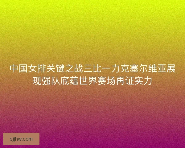 中国女排关键之战三比一力克塞尔维亚展现强队底蕴世界赛场再证实力