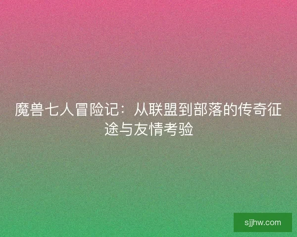 魔兽七人冒险记：从联盟到部落的传奇征途与友情考验