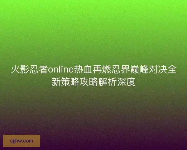 火影忍者online热血再燃忍界巅峰对决全新策略攻略解析深度
