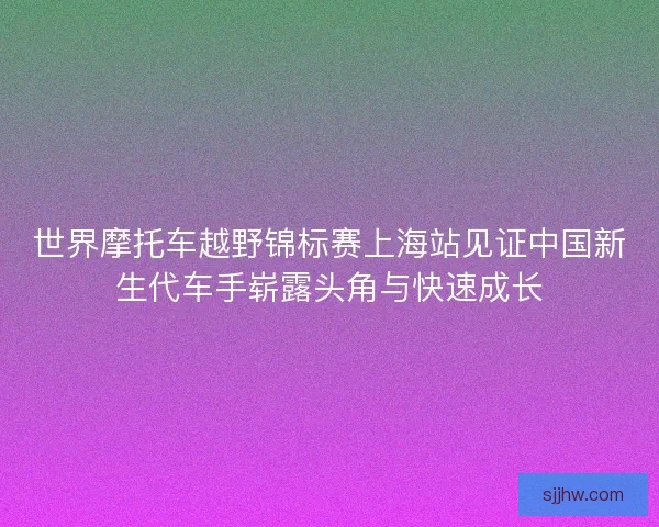 世界摩托车越野锦标赛上海站见证中国新生代车手崭露头角与快速成长