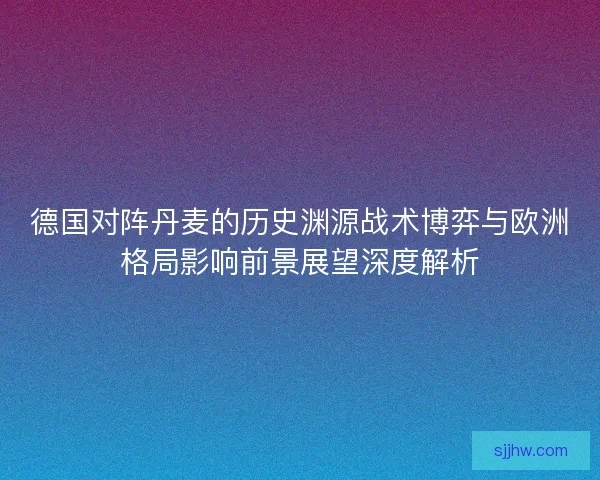 德国对阵丹麦的历史渊源战术博弈与欧洲格局影响前景展望深度解析