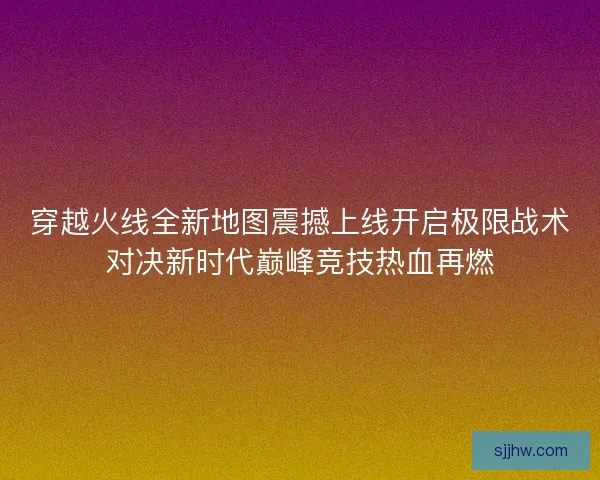 穿越火线全新地图震撼上线开启极限战术对决新时代巅峰竞技热血再燃