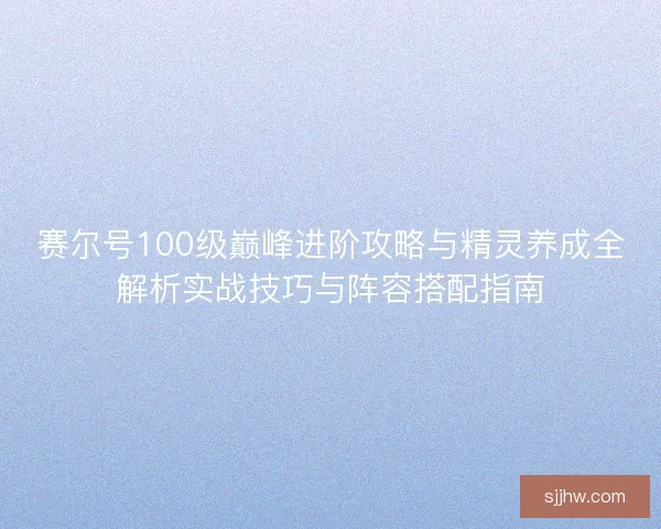 赛尔号100级巅峰进阶攻略与精灵养成全解析实战技巧与阵容搭配指南