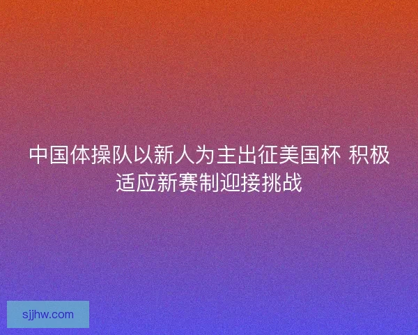 中国体操队以新人为主出征美国杯 积极适应新赛制迎接挑战