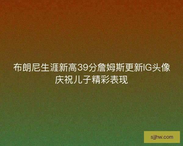 布朗尼生涯新高39分詹姆斯更新IG头像庆祝儿子精彩表现