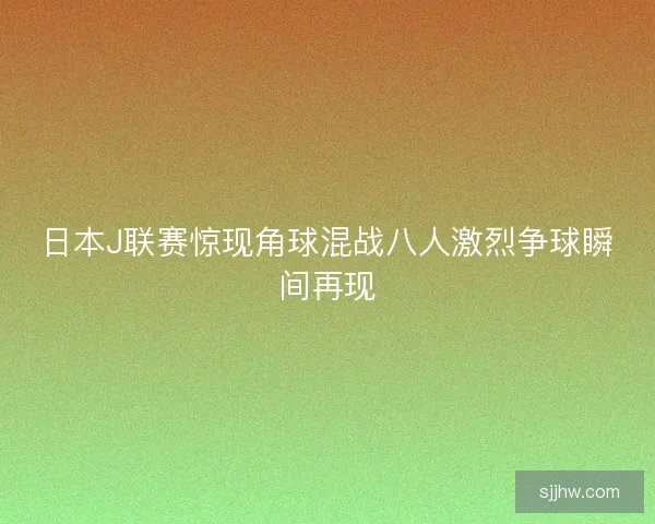 日本J联赛惊现角球混战八人激烈争球瞬间再现 日本J联赛惊现角球混战八人激烈争球瞬间再现