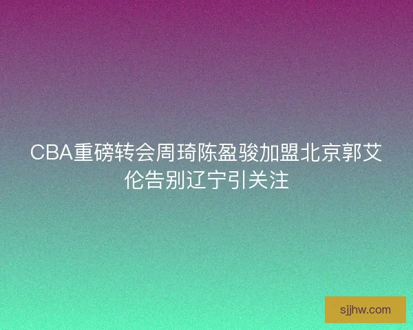 CBA重磅转会周琦陈盈骏加盟北京郭艾伦告别辽宁引关注