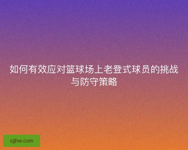 如何有效应对篮球场上老登式球员的挑战与防守策略