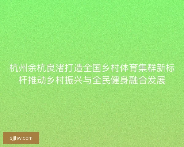 杭州余杭良渚打造全国乡村体育集群新标杆推动乡村振兴与全民健身融合发展