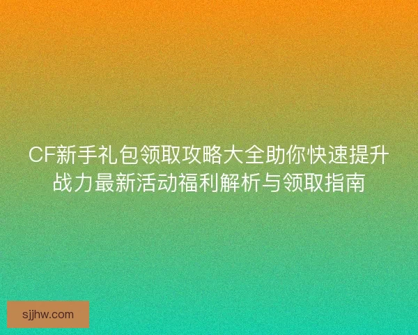 CF新手礼包领取攻略大全助你快速提升战力最新活动福利解析与领取指南 CF新手礼包领取攻略大全助你快速提升战力最新活动福利解析与领取指南