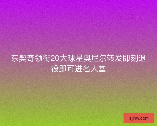 东契奇领衔20大球星奥尼尔转发即刻退役即可进名人堂