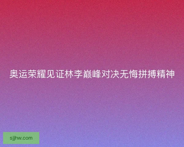奥运荣耀见证林李巅峰对决无悔拼搏精神 奥运荣耀见证林李巅峰对决无悔拼搏精神