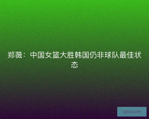 郑薇：中国女篮大胜韩国仍非球队最佳状态