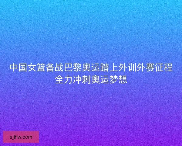 中国女篮备战巴黎奥运踏上外训外赛征程全力冲刺奥运梦想