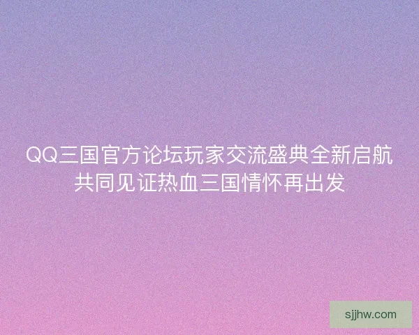 QQ三国官方论坛玩家交流盛典全新启航共同见证热血三国情怀再出发 QQ三国官方论坛玩家交流盛典全新启航共同见证热血三国情怀再出发