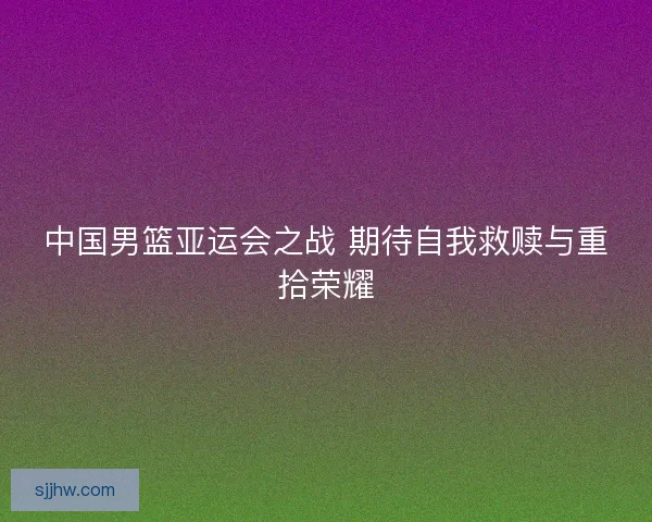 中国男篮亚运会之战 期待自我救赎与重拾荣耀