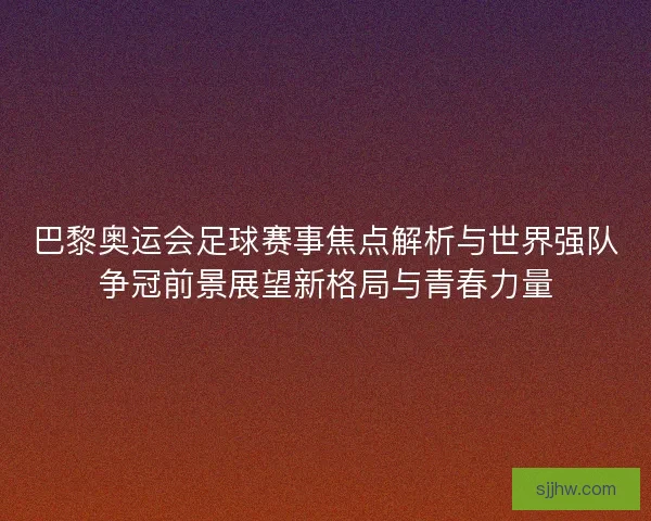 巴黎奥运会足球赛事焦点解析与世界强队争冠前景展望新格局与青春力量