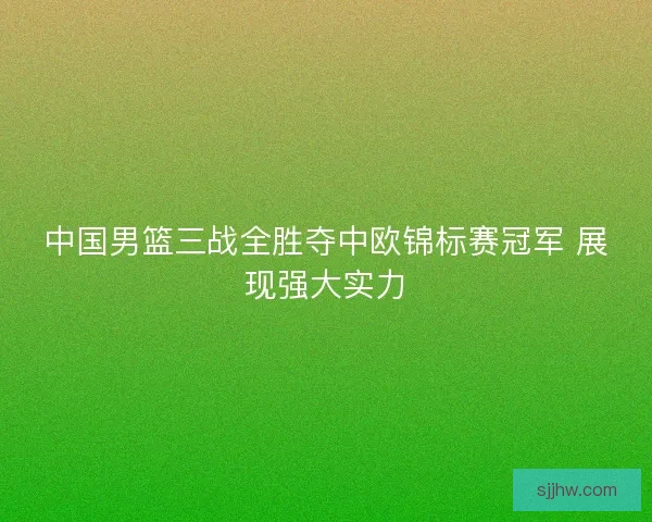 中国男篮三战全胜夺中欧锦标赛冠军 展现强大实力