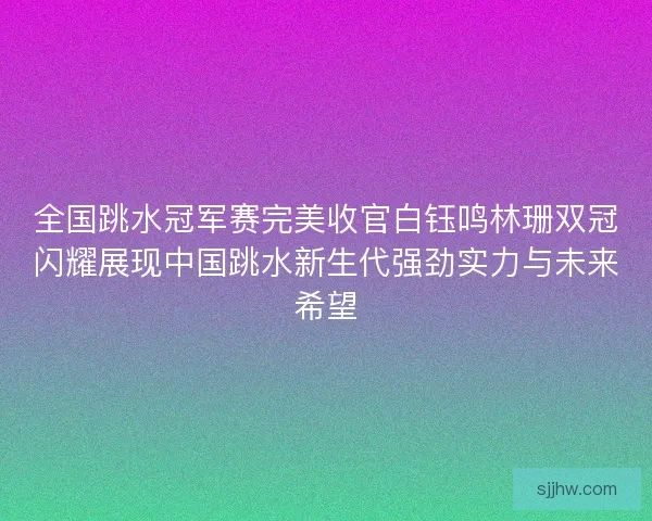 全国跳水冠军赛完美收官白钰鸣林珊双冠闪耀展现中国跳水新生代强劲实力与未来希望