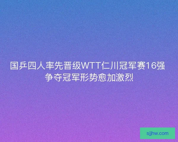 国乒四人率先晋级WTT仁川冠军赛16强 争夺冠军形势愈加激烈