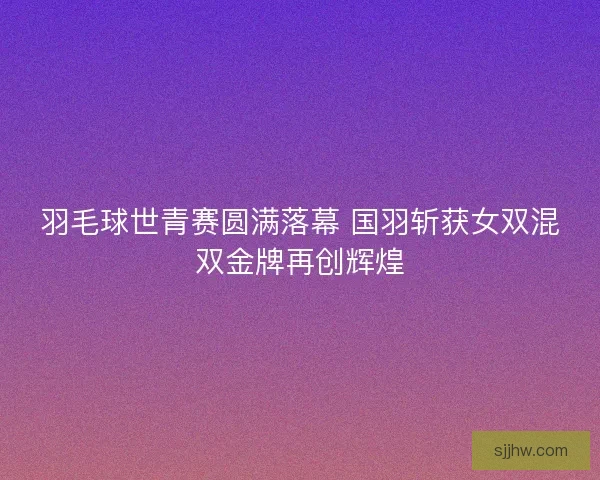 羽毛球世青赛圆满落幕 国羽斩获女双混双金牌再创辉煌
