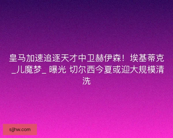 皇马加速追逐天才中卫赫伊森！埃基蒂克 _儿魔梦_ 曝光 切尔西今夏或迎大规模清洗