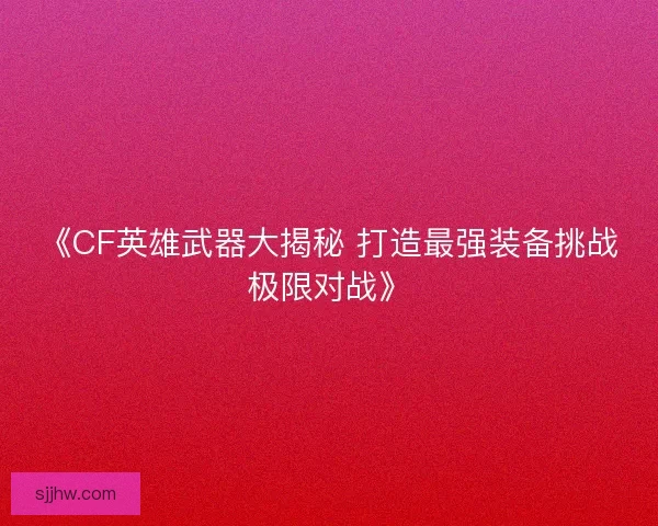 《CF英雄武器大揭秘 打造最强装备挑战极限对战》